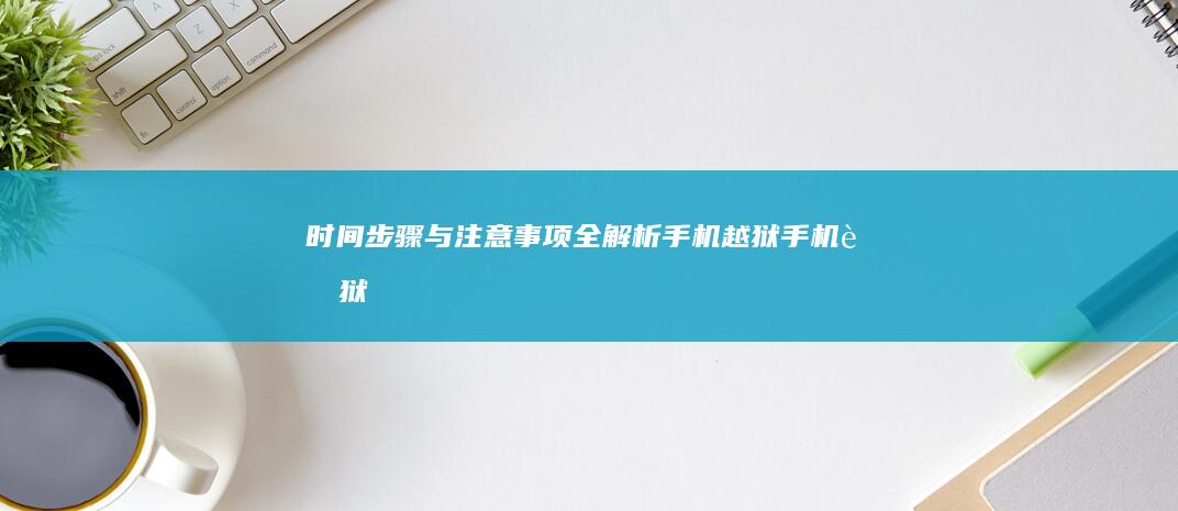 时间-步骤与注意事项全解析手机越狱-手机越狱-步骤与注意事项全解析-时间-手机越狱